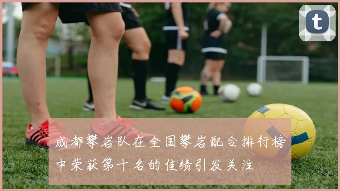 成都攀岩队在全国攀岩配合排行榜中荣获第十名的佳绩引发关注