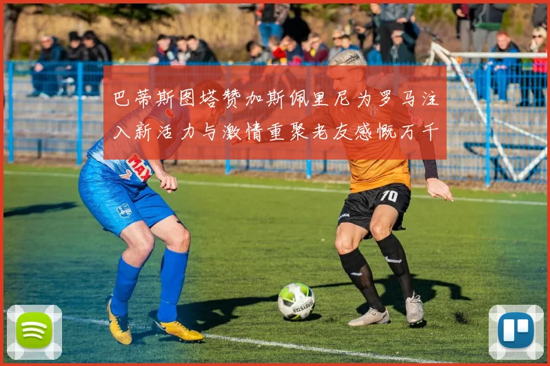 巴蒂斯图塔赞加斯佩里尼为罗马注入新活力与激情重聚老友感慨万千